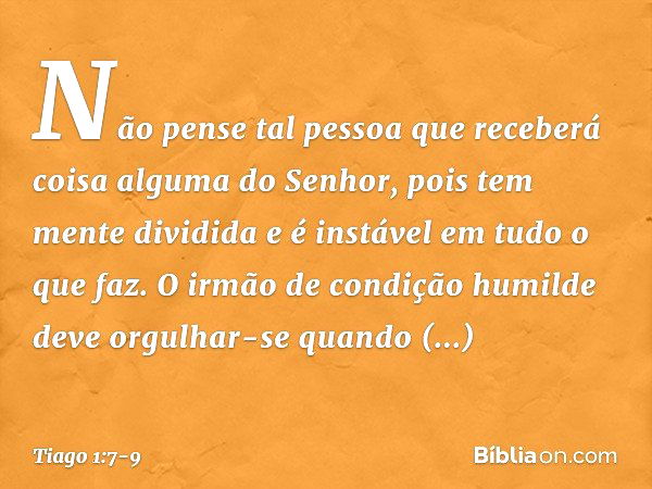 Não pense tal pessoa que receberá coisa alguma do Senhor, pois tem mente dividida e é instável em tudo o que faz. O irmão de condição humilde deve orgulhar-se q