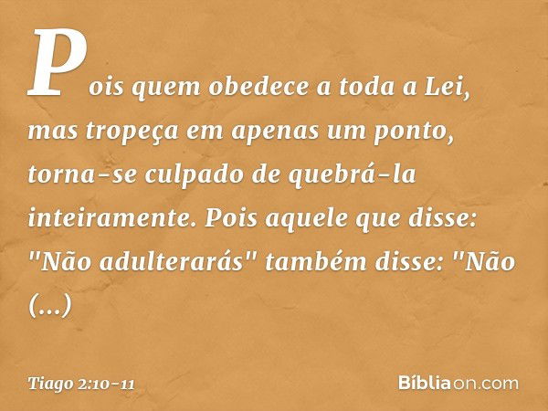 Pois quem obedece a toda a Lei, mas tropeça em apenas um ponto, torna-se culpado de quebrá-la inteiramente. Pois aquele que disse: "Não adulterarás" também diss