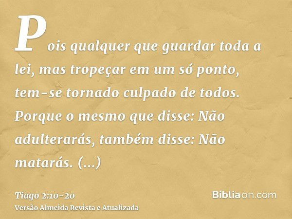 Pois qualquer que guardar toda a lei, mas tropeçar em um só ponto, tem-se tornado culpado de todos.Porque o mesmo que disse: Não adulterarás, também disse: Não 