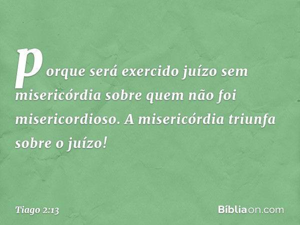 porque será exercido juízo sem misericórdia sobre quem não foi misericordioso. A misericórdia triunfa sobre o juízo! -- Tiago 2:13