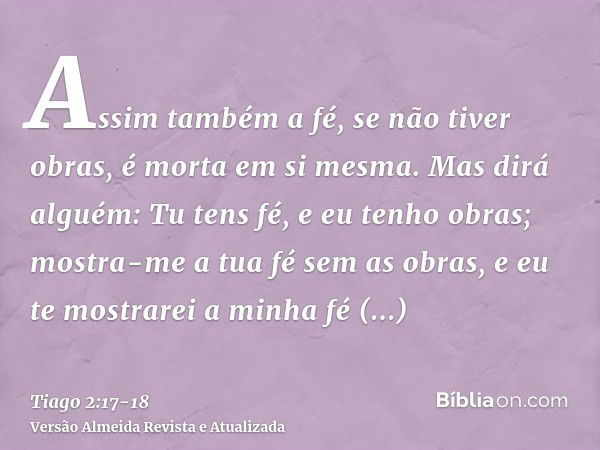 Assim também a fé, se não tiver obras, é morta em si mesma.Mas dirá alguém: Tu tens fé, e eu tenho obras; mostra-me a tua fé sem as obras, e eu te mostrarei a m