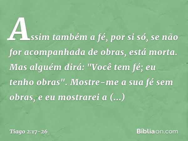 Assim também a fé, por si só, se não for acompanhada de obras, está morta. Mas alguém dirá: "Você tem fé; eu tenho obras".
Mostre-me a sua fé sem obras, e eu mo