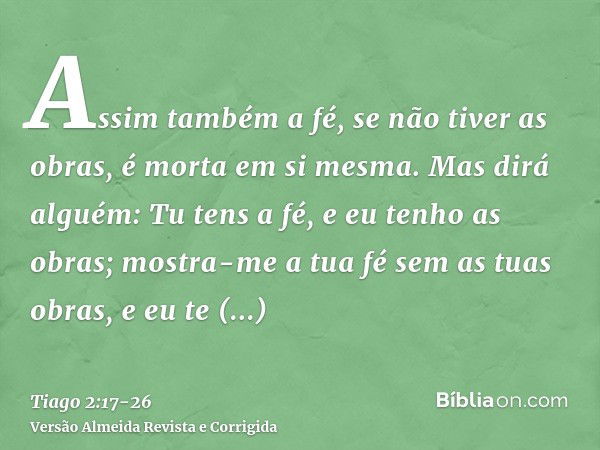 Assim também a fé, se não tiver as obras, é morta em si mesma.Mas dirá alguém: Tu tens a fé, e eu tenho as obras; mostra-me a tua fé sem as tuas obras, e eu te 