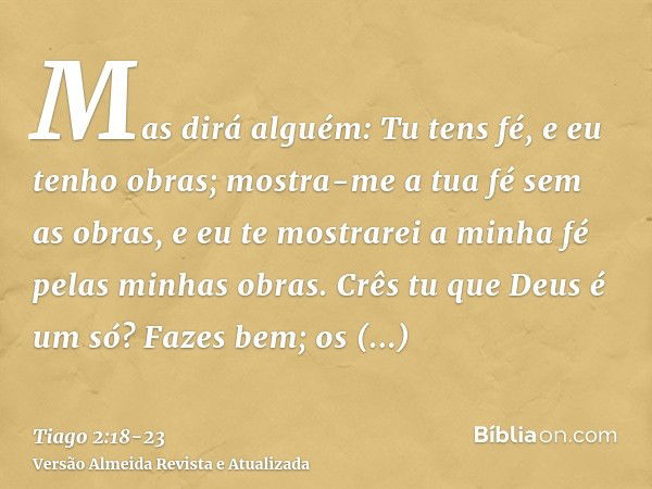 Mas dirá alguém: Tu tens fé, e eu tenho obras; mostra-me a tua fé sem as obras, e eu te mostrarei a minha fé pelas minhas obras.Crês tu que Deus é um só? Fazes 