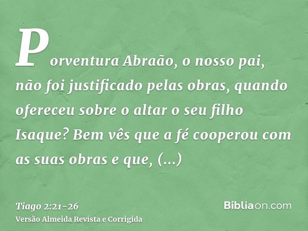 Porventura Abraão, o nosso pai, não foi justificado pelas obras, quando ofereceu sobre o altar o seu filho Isaque?Bem vês que a fé cooperou com as suas obras e 