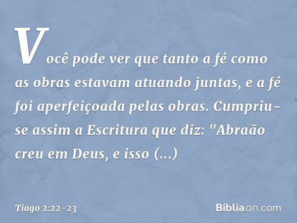 Você pode ver que tanto a fé como as obras estavam atuando juntas, e a fé foi aperfeiçoada pelas obras. Cumpriu-se assim a Escritura que diz: "Abraão creu em De