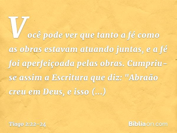 Você pode ver que tanto a fé como as obras estavam atuando juntas, e a fé foi aperfeiçoada pelas obras. Cumpriu-se assim a Escritura que diz: "Abraão creu em De