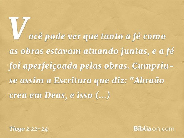 Você pode ver que tanto a fé como as obras estavam atuando juntas, e a fé foi aperfeiçoada pelas obras. Cumpriu-se assim a Escritura que diz: "Abraão creu em De