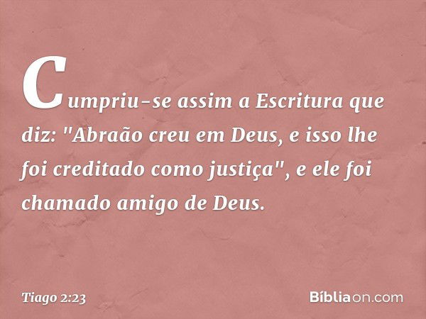 Cumpriu-se assim a Escritura que diz: "Abraão creu em Deus, e isso lhe foi creditado como justiça", e ele foi chamado amigo de Deus. -- Tiago 2:23