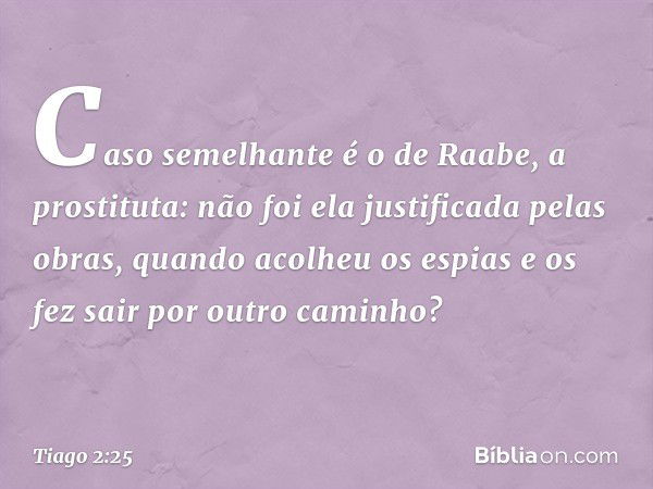 Caso semelhante é o de Raabe, a prostituta: não foi ela justificada pelas obras, quando acolheu os espias e os fez sair por outro caminho? -- Tiago 2:25