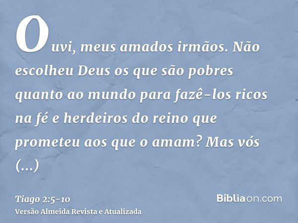 Ouvi, meus amados irmãos. Não escolheu Deus os que são pobres quanto ao mundo para fazê-los ricos na fé e herdeiros do reino que prometeu aos que o amam?Mas vós