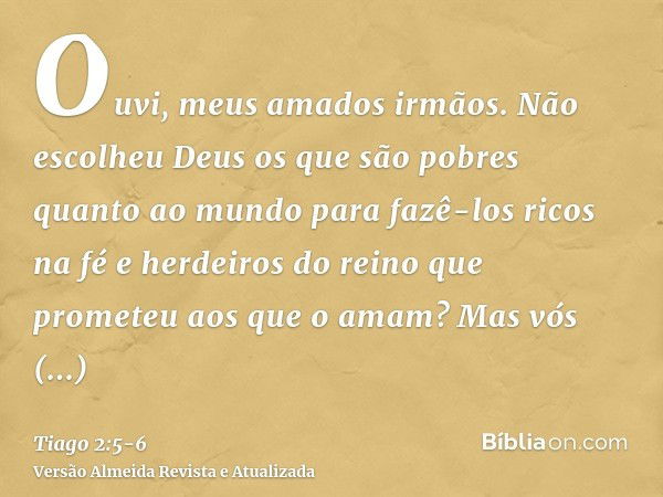 Ouvi, meus amados irmãos. Não escolheu Deus os que são pobres quanto ao mundo para fazê-los ricos na fé e herdeiros do reino que prometeu aos que o amam?Mas vós