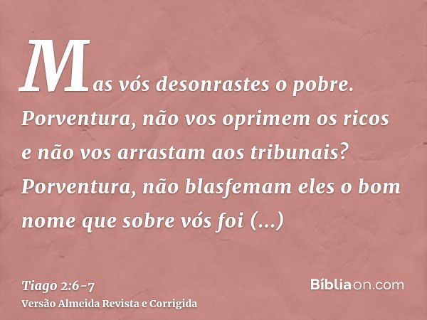 Mas vós desonrastes o pobre. Porventura, não vos oprimem os ricos e não vos arrastam aos tribunais?Porventura, não blasfemam eles o bom nome que sobre vós foi i