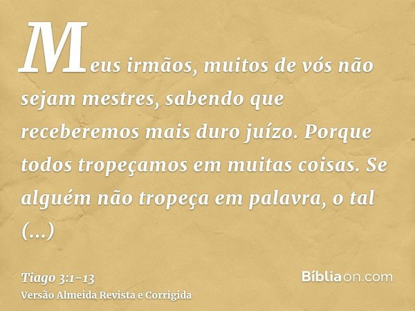 Meus irmãos, muitos de vós não sejam mestres, sabendo que receberemos mais duro juízo.Porque todos tropeçamos em muitas coisas. Se alguém não tropeça em palavra