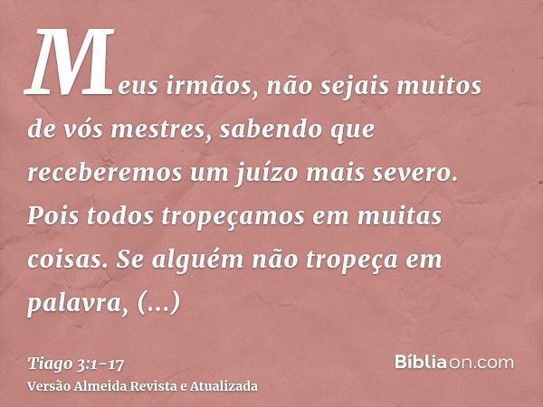 Meus irmãos, não sejais muitos de vós mestres, sabendo que receberemos um juízo mais severo.Pois todos tropeçamos em muitas coisas. Se alguém não tropeça em pal