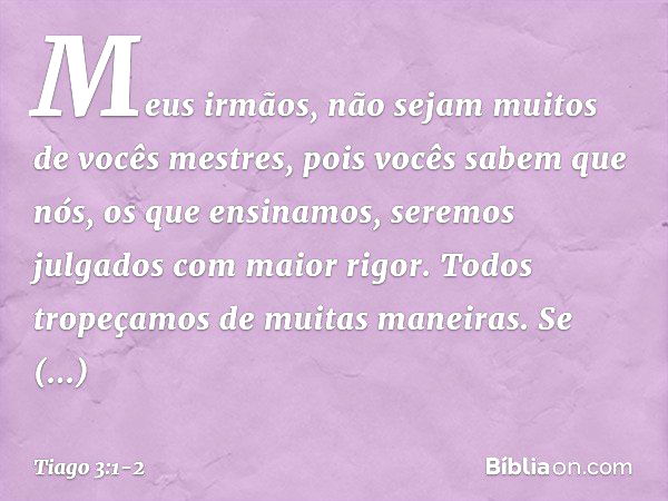 Meus irmãos, não sejam muitos de vocês mestres, pois vocês sabem que nós, os que ensinamos, seremos julgados com maior rigor. Todos tropeçamos de muitas maneira