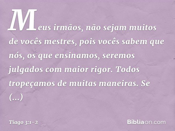 Meus irmãos, não sejam muitos de vocês mestres, pois vocês sabem que nós, os que ensinamos, seremos julgados com maior rigor. Todos tropeçamos de muitas maneira