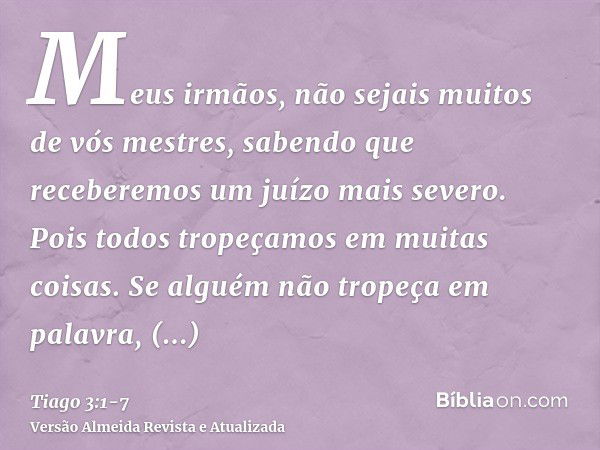 Meus irmãos, não sejais muitos de vós mestres, sabendo que receberemos um juízo mais severo.Pois todos tropeçamos em muitas coisas. Se alguém não tropeça em pal