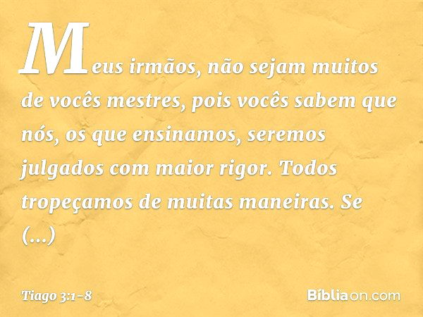 Meus irmãos, não sejam muitos de vocês mestres, pois vocês sabem que nós, os que ensinamos, seremos julgados com maior rigor. Todos tropeçamos de muitas maneira