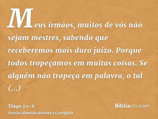 Meus irmãos, muitos de vós não sejam mestres, sabendo que receberemos mais duro juízo.Porque todos tropeçamos em muitas coisas. Se alguém não tropeça em palavra