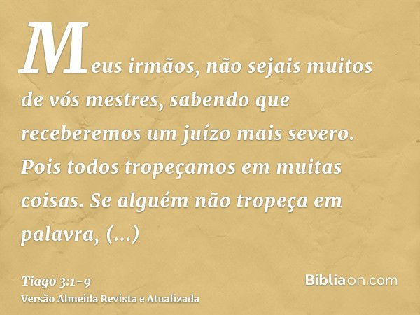 Meus irmãos, não sejais muitos de vós mestres, sabendo que receberemos um juízo mais severo.Pois todos tropeçamos em muitas coisas. Se alguém não tropeça em pal