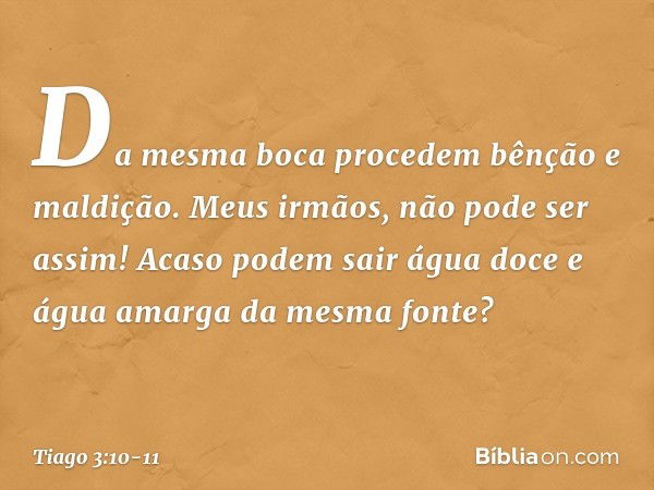 Da mesma boca procedem bênção e maldição. Meus irmãos, não pode ser assim! Acaso podem sair água doce e água amarga da mesma fonte? -- Tiago 3:10-11