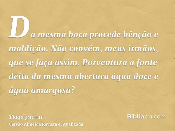 Da mesma boca procede bênção e maldição. Não convém, meus irmãos, que se faça assim.Porventura a fonte deita da mesma abertura água doce e água amargosa?