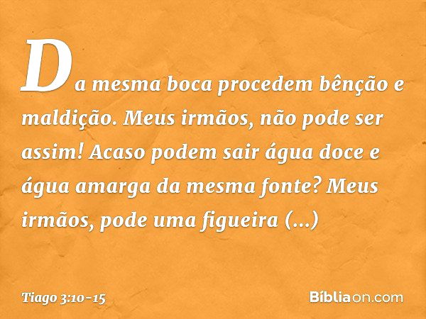 Da mesma boca procedem bênção e maldição. Meus irmãos, não pode ser assim! Acaso podem sair água doce e água amarga da mesma fonte? Meus irmãos, pode uma figuei