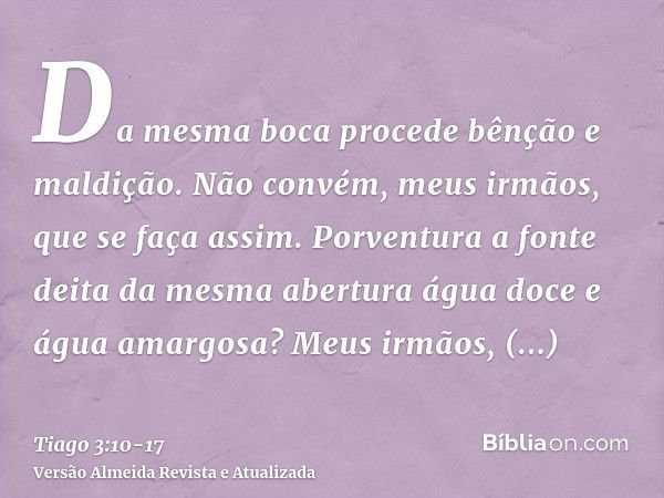 Da mesma boca procede bênção e maldição. Não convém, meus irmãos, que se faça assim.Porventura a fonte deita da mesma abertura água doce e água amargosa?Meus ir