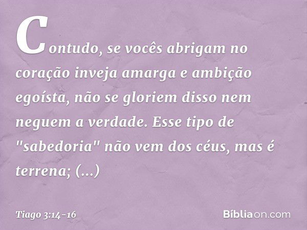 Contudo, se vocês abrigam no coração inveja amarga e ambição egoísta, não se gloriem disso nem neguem a verdade. Esse tipo de "sabedoria" não vem dos céus, mas 