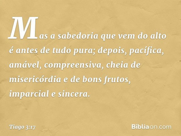 Mas a sabedoria que vem do alto é antes de tudo pura; depois, pacífica, amável, compreensiva, cheia de misericórdia e de bons frutos, imparcial e sincera. -- Ti