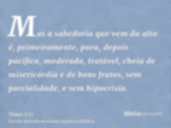 Mas a sabedoria que vem do alto é, primeiramente, pura, depois pacífica, moderada, tratável, cheia de misericórdia e de bons frutos, sem parcialidade, e sem hip