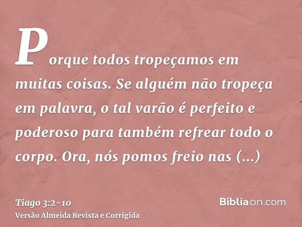 Porque todos tropeçamos em muitas coisas. Se alguém não tropeça em palavra, o tal varão é perfeito e poderoso para também refrear todo o corpo.Ora, nós pomos fr