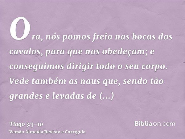 Ora, nós pomos freio nas bocas dos cavalos, para que nos obedeçam; e conseguimos dirigir todo o seu corpo.Vede também as naus que, sendo tão grandes e levadas d