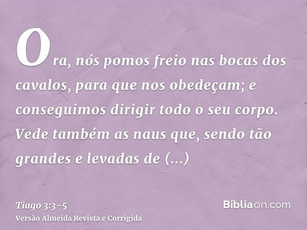 Ora, nós pomos freio nas bocas dos cavalos, para que nos obedeçam; e conseguimos dirigir todo o seu corpo.Vede também as naus que, sendo tão grandes e levadas d