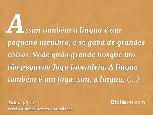 Assim também a língua é um pequeno membro, e se gaba de grandes coisas. Vede quão grande bosque um tão pequeno fogo incendeia.A língua também é um fogo; sim, a 