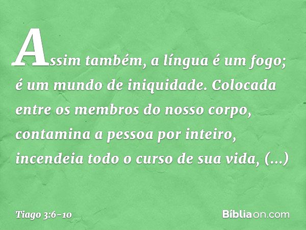 Assim também, a língua é um fogo; é um mundo de iniquidade. Colocada entre os membros do nosso corpo, contamina a pessoa por inteiro, incendeia todo o curso de 