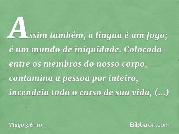 Assim também, a língua é um fogo; é um mundo de iniquidade. Colocada entre os membros do nosso corpo, contamina a pessoa por inteiro, incendeia todo o curso de 