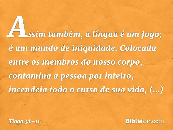 Assim também, a língua é um fogo; é um mundo de iniquidade. Colocada entre os membros do nosso corpo, contamina a pessoa por inteiro, incendeia todo o curso de 