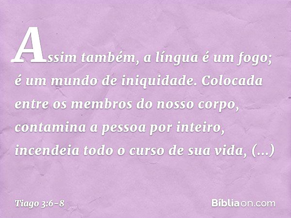 Assim também, a língua é um fogo; é um mundo de iniquidade. Colocada entre os membros do nosso corpo, contamina a pessoa por inteiro, incendeia todo o curso de 