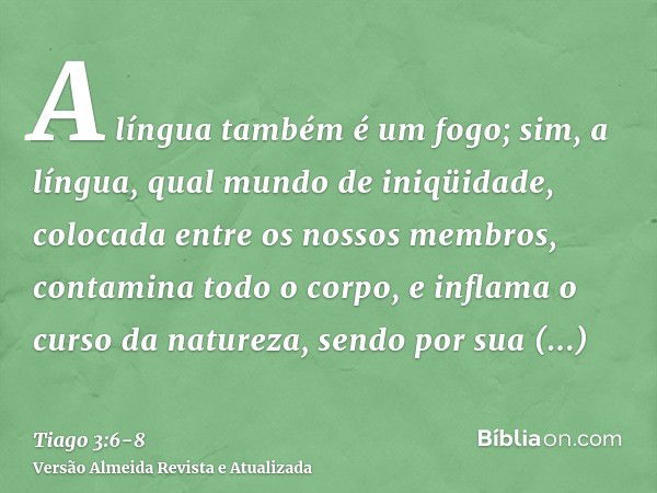 A língua também é um fogo; sim, a língua, qual mundo de iniqüidade, colocada entre os nossos membros, contamina todo o corpo, e inflama o curso da natureza, sen