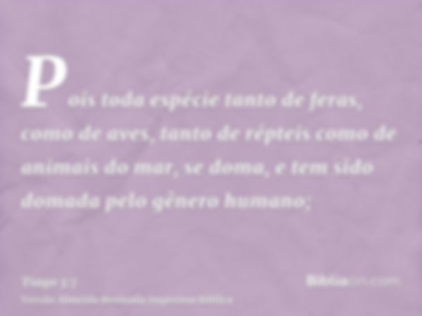 Pois toda espécie tanto de feras, como de aves, tanto de répteis como de animais do mar, se doma, e tem sido domada pelo gênero humano;