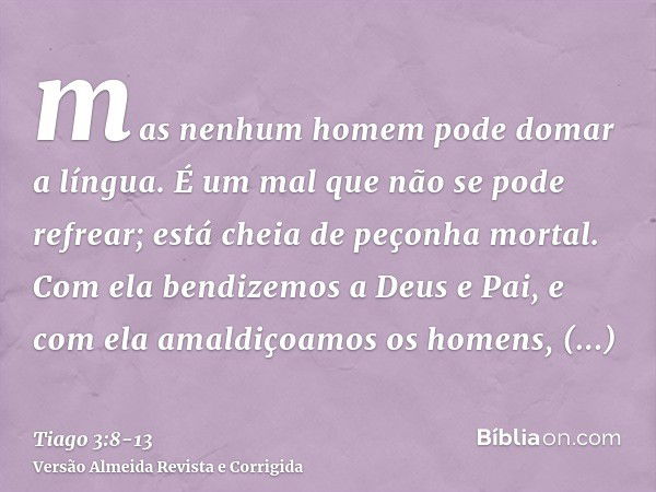 mas nenhum homem pode domar a língua. É um mal que não se pode refrear; está cheia de peçonha mortal.Com ela bendizemos a Deus e Pai, e com ela amaldiçoamos os 