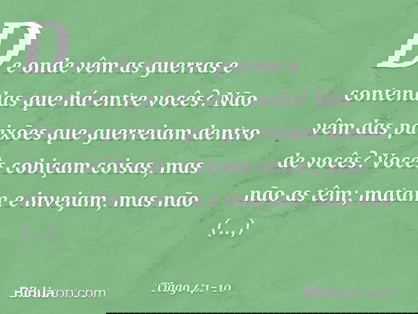 De onde vêm as guerras e contendas que há entre vocês? Não vêm das paixões que guerreiam dentro de vocês? Vocês cobiçam coisas, mas não as têm; matam e invejam,
