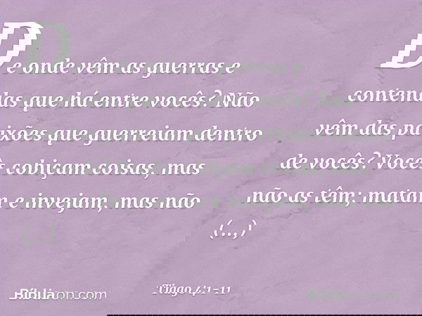 De onde vêm as guerras e contendas que há entre vocês? Não vêm das paixões que guerreiam dentro de vocês? Vocês cobiçam coisas, mas não as têm; matam e invejam,