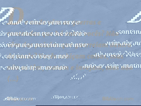 De onde vêm as guerras e contendas que há entre vocês? Não vêm das paixões que guerreiam dentro de vocês? Vocês cobiçam coisas, mas não as têm; matam e invejam,