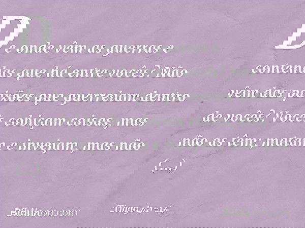 De onde vêm as guerras e contendas que há entre vocês? Não vêm das paixões que guerreiam dentro de vocês? Vocês cobiçam coisas, mas não as têm; matam e invejam,