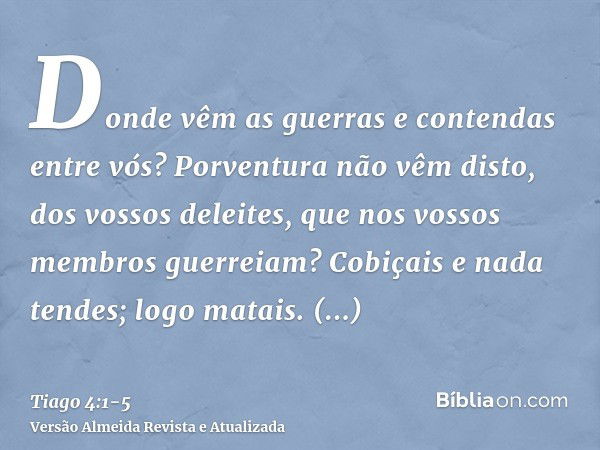 Donde vêm as guerras e contendas entre vós? Porventura não vêm disto, dos vossos deleites, que nos vossos membros guerreiam?Cobiçais e nada tendes; logo matais.