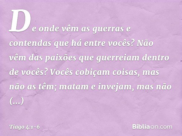 De onde vêm as guerras e contendas que há entre vocês? Não vêm das paixões que guerreiam dentro de vocês? Vocês cobiçam coisas, mas não as têm; matam e invejam,