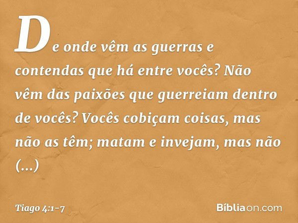 De onde vêm as guerras e contendas que há entre vocês? Não vêm das paixões que guerreiam dentro de vocês? Vocês cobiçam coisas, mas não as têm; matam e invejam,